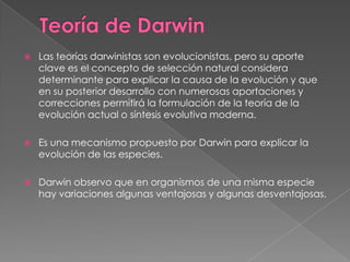 Teoría de DarwinLas teorías darwinistas son evolucionistas, pero su aporte clave es el concepto de selección natural considera determinante para explicar la causa de la evolución y que en su posterior desarrollo con numerosas aportaciones y correcciones permitirá la formulación de la teoría de la evolución actual o síntesis evolutiva moderna.Es una mecanismo propuesto por Darwin para explicar la evolución de las especies.Darwin observo que en organismos de una misma especie hay variaciones algunas ventajosas y algunas desventajosas.