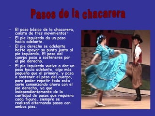 El paso básico de la chacarera, consta de tres movimientos: El pie izquierdo da un paso hacia adelante. El pie derecho se adelanta hasta apoyar su punta junto al pie izquierdo. El peso del cuerpo pasa a sostenerse por el pie derecho. El pie izquierdo vuelve a dar un paso hacia adelante, algo más pequeño que el primero, y pasa a sostener el peso del cuerpo, para poder repetir toda esta serie comenzando ahora con el pie derecho, ya que independientemente de la cantidad de pasos que requiera cada figura, siempre se realizan alternando pasos con ambos pies. Pasos de la chacarera 
