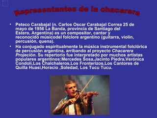 Peteco Carabajal (n. Carlos Oscar Carabajal Correa 25 de mayo de 1956 La Banda, provincia de Santiago del Estero, Argentina) es un compositor, cantor y reconocido músicodel folclore argentino (guitarra, violín, percusión, quena). Ha conjugado espiritualmente la música instrumental folclórica de percusión argentina, arribando al proyecto  Chacarera Projeción . Su repertorio fue interpretado por muchos artistas populares argentinos:Mercedes Sosa,Jacinto Piedra,Verónica Condolí,Los   Chalchaleros,Los Fronterizos,Los Cantores de Quilla Huasi,Horacio   ,Soledad, Los Tucu Tucu. Representantes de la chacarera 
