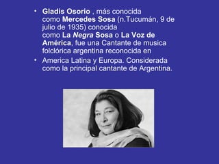 Gladis Osorio  , más conocida como  Mercedes Sosa  (n.Tucumán, 9 de julio de 1935) conocida como  La  Negra  Sosa  o  La Voz de América , fue una Cantante de musica folclórica argentina reconocida en America   Latina y Europa. Considerada como la principal cantante de Argentina.  