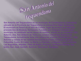San Antonio del tequendamaSan Antonio del Tequendama es un municipio de Cundinamarca (Colombia), ubicado en la Provincia del Tequendama se encuentra a 56km de Bogotá.El municipio se formó en el sitio de Cubsió, lugar de reunión de indigenas procedentes de Bojacáy Zerrezuela. Fundado por Críspulo Corredor este municipio ha cambiado varias veces de nombre, siendo en su momento: San Antonio, Zea, San Antonio de Tena y su nombre actual San Antonio del Tequendama. Actualmente tiene dos cabeceras urbanas Santandercito y San Antonio y consta de las veredas Arracachal,Caicedo, Chicaque, Quintas Colombia, Cusio, El Cajón, La María, La Rambla, La Rápida, Laguna Grande, Las Angustias, Nápoles, Patio de Bolas, Ponchos, Quebrada Grande, San Isidro, San José, Santafé, Santivar, Vancouver, Zaragoza.'