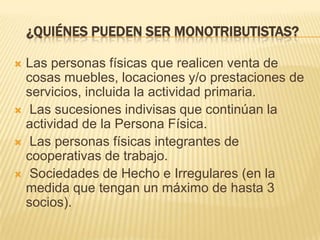 ¿QUIÉNES PUEDEN SER MONOTRIBUTISTAS?Las personas físicas que realicen venta de cosas muebles, locaciones y/o prestaciones de servicios, incluida la actividad primaria. Las sucesiones indivisas que continúan la actividad de la Persona Física. Las personas físicas integrantes de cooperativas de trabajo.  Sociedades de Hecho e Irregulares (en la medida que tengan un máximo de hasta 3 socios).