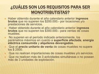 ¿CUÁLES SON LOS REQUISITOS PARA SER MONOTRIBUTISTAS?Haber obtenido durante el año calendario anterior ingresos brutos que no superen los $200.000.- por locaciones y/o prestaciones de servicios. Haber obtenido durante el año calendario anterior ingresos brutos que no superen los $300.000.- para ventas de cosas muebles. No superen en el período indicado anteriormente, los parámetros máximos en cuanto a superficie afectada, energía eléctrica consumida y alquileres devengados. Que el precio unitario de venta de cosas muebles no supere los $ 2500. Que no realicen importaciones de cosas muebles y/o servicios. Que no realicen más de 3 actividades simultáneas o no posean más de 3 unidades de explotación.