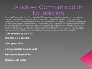 Windows Communication Foundation (WCF) es un marco de trabajo para la creación de aplicaciones orientadas a servicios. Con WCF, es posible enviar datos como mensajes asincrónicos de un extremo de servicio a otro. Un extremo de servicio puede formar parte de un servicio disponible continuamente hospedado por IIS, o puede ser un servicio hospedado en una aplicación. Un extremo puede ser un cliente de un servicio que solicita datos de un extremo de servicio. Los mensajes pueden ser tan simples como un carácter o una palabra que se envía como XML, o tan complejos como una secuencia de datos binarios. Características de WCF Orientación a servicios Interoperabilidad Varios modelos de mensajes Metadatos de servicios Contratos de datos 