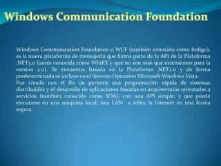 Windows Communication Foundation Windows Communication Foundation o WCF (también conocido como Indigo), es la nueva plataforma de mensajería que forma parte de la API de la Plataforma .NET3.0 (antes conocida como WinFX y que no son más que extensiones para la version 2.0). Se encuentra basada en la Plataforma .NET2.0 y de forma predeterminada se incluye en el Sistema Operativo Microsoft Windows Vista. Fue creado con el fin de permitir una programación rápida de sistemas distribuidos y el desarrollo de aplicaciones basadas en arquitecturas orientadas a servicios (también conocido como SOA), con una API simple; y que puede ejecutarse en una máquina local, una LAN o sobre la Interneten una forma segura. 