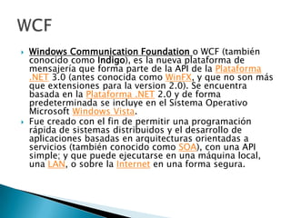 Windows CommunicationFoundationo WCF (también conocido como Indigo), es la nueva plataforma de mensajería que forma parte de la API de la Plataforma .NET 3.0 (antes conocida como WinFX, y que no son más que extensiones para la version 2.0). Se encuentra basada en la Plataforma .NET 2.0 y de forma predeterminada se incluye en el Sistema Operativo Microsoft Windows Vista. Fue creado con el fin de permitir una programación rápida de sistemas distribuidos y el desarrollo de aplicaciones basadas en arquitecturas orientadas a servicios (también conocido como SOA), con una API simple; y que puede ejecutarse en una máquina local, una LAN, o sobre la Internet en una forma segura. WCF 