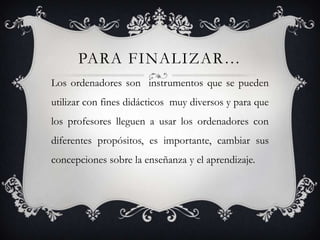 Para finalizar…Los ordenadores son  instrumentos que se pueden utilizar con fines didácticos  muy diversos y para que los profesores lleguen a usar los ordenadores con diferentes propósitos, es importante, cambiar sus concepciones sobre la enseñanza y el aprendizaje.
