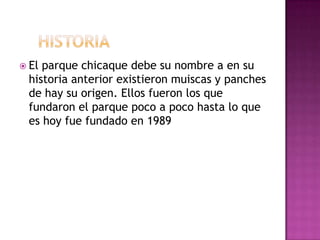     historia El parque chicaque debe su nombre a en su historia anterior existieron muiscas y panches de hay su origen. Ellos fueron los que fundaron el parque poco a poco hasta lo que es hoy fue fundado en 1989 