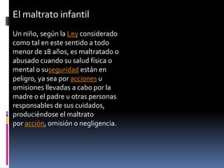 El maltrato infantil Un niño, según la Ley considerado como tal en este sentido a todo menor de 18 años, es maltratado o abusado cuando su salud física o mental o suseguridad están en peligro, ya sea por acciones u omisiones llevadas a cabo por la madre o el padre u otras personas responsables de sus cuidados, produciéndose el maltrato por acción, omisión o negligencia. 