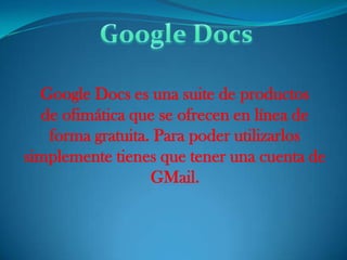 Google Docs  Google Docs es una suite de productos de ofimática que se ofrecen en línea de forma gratuita. Para poder utilizarlos simplemente tienes que tener una cuenta de GMail. 