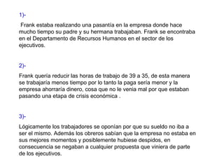 1)- Frank estaba realizando una pasantía en la empresa donde hace mucho tiempo su padre y su hermana trabajaban. Frank se encontraba en el Departamento de Recursos Humanos en el sector de los ejecutivos. 2)- Frank quería reducir las horas de trabajo de 39 a 35, de esta manera se trabajaría menos tiempo por lo tanto la paga sería menor y la empresa ahorraría dinero, cosa que no le venia mal por que estaban pasando una etapa de crisis económica .  3)-  Lógicamente los trabajadores se oponían por que su sueldo no iba a ser el mismo. Además los obreros sabían que la empresa no estaba en sus mejores momentos y posiblemente hubiese despidos, en consecuencia se negaban a cualquier propuesta que viniera de parte de los ejecutivos. 