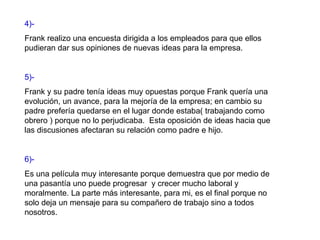 4)-   Frank realizo una encuesta dirigida a los empleados para que ellos pudieran dar sus opiniones de nuevas ideas para la empresa. 5)- Frank y su padre tenía ideas muy opuestas porque Frank quería una evolución, un avance, para la mejoría de la empresa; en cambio su padre prefería quedarse en el lugar donde estaba( trabajando como obrero ) porque no lo perjudicaba.  Esta oposición de ideas hacia que las discusiones afectaran su relación como padre e hijo. 6)- Es una película muy interesante porque demuestra que por medio de una pasantía uno puede progresar  y crecer mucho laboral y moralmente. La parte más interesante, para mi, es el final porque no solo deja un mensaje para su compañero de trabajo sino a todos nosotros. 