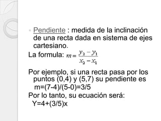 Pendiente : medida de la inclinación de una recta dada en sistema de ejes cartesiano.La formula:Por ejemplo, si una recta pasa por los puntos (0,4) y (5,7) su pendiente es    m=(7-4)/(5-0)=3/5Por lo tanto, su ecuación será:  Y=4+(3/5)x 