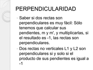 PERPENDICULARIDADSaber si dos rectas son perpendiculares es muy fácil: Sólo tenemos que calcular sus pendientes, m y m', y multiplicarlas, si el resultado es -1, las rectas son perpendiculares.Dos rectas no verticales L1 y L2 son perpendiculares si y solo si el producto de sus pendientes es igual a -1