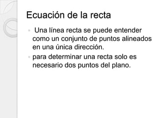 Ecuación de la recta Una línea recta se puede entender como un conjunto de puntos alineados en una única dirección.para determinar una recta solo es necesario dos puntos del plano.