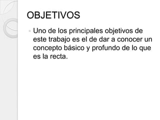 OBJETIVOSUno de los principales objetivos de este trabajo es el de dar a conocer un concepto básico y profundo de lo que es la recta. 