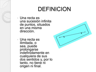 DEFINICIONUna recta es una sucesión infinita de puntos, situados en una misma dirección.Una recta es ilimitada, o sea, puede prolongarse indefinidamente en cualquiera de sus dos sentidos y, por lo tanto, no tiene ni origen ni final.