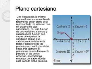 Plano cartesianoUna línea recta, lo mismo que cualquier curva contenida totalmente en un plano está representada, en relación con un sistema de ejes cartesianos, por una función de dos variables, siempre y cuando dicha función sea capaz de expresar la condición común que satisfacen absolutamente todos y cada uno de los puntos que constituyen dicha línea. Por ejemplo, si pensamos en una línea recta paralela al eje de las abscisas, necesitamos empezar por saber dónde está trazada dicha paralela.