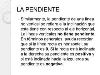 LA PENDIENTESimilarmente, la pendiente de una línea no vertical se refiere a la inclinación que esta tiene con respecto al eje horizontal. La líneas verticales no tiene pendiente.En términos generales, ayuda recordar que si la línea recta es horizontal, su pendiente es 0. Si la recta está inclinada a la derecha su pendiente es positiva y si está inclinada hacia la izquierda su pendiente es negativa.