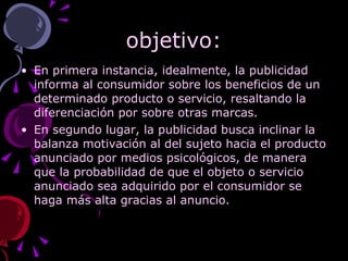 objetivo: En primera instancia, idealmente, la publicidad informa al consumidor sobre los beneficios de un determinado producto o servicio, resaltando la diferenciación por sobre otras marcas. En segundo lugar, la publicidad busca inclinar la balanza motivación al del sujeto hacia el producto anunciado por medios psicológicos, de manera que la probabilidad de que el objeto o servicio anunciado sea adquirido por el consumidor se haga más alta gracias al anuncio.  