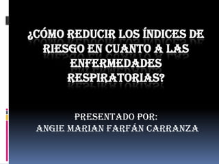 ¿Cómo reducir los índices de riesgo en cuanto a las enfermedades respiratorias? Presentado por:  Angie Marian Farfán Carranza 