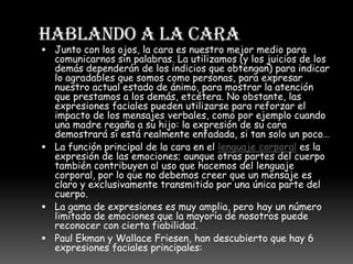 HABLANDO A LA CARAJunto con los ojos, la cara es nuestro mejor medio para comunicarnos sin palabras. La utilizamos (y los juicios de los demás dependerán de los indicios que obtengan) para indicar lo agradables que somos como personas, para expresar nuestro actual estado de ánimo, para mostrar la atención que prestamos a los demás, etcétera. No obstante, las expresiones faciales pueden utilizarse para reforzar el impacto de los mensajes verbales, como por ejemplo cuando una madre regaña a su hijo: la expresión de su cara demostrará si está realmente enfadada, si tan solo un poco…La función principal de la cara en el lenguaje corporal es la expresión de las emociones; aunque otras partes del cuerpo también contribuyen al uso que hacemos del lenguaje corporal, por lo que no debemos creer que un mensaje es claro y exclusivamente transmitido por una única parte del cuerpo.La gama de expresiones es muy amplia, pero hay un número limitado de emociones que la mayoría de nosotros puede reconocer con cierta fiabilidad.Paul Ekman y Wallace Friesen, han descubierto que hay 6 expresiones faciales principales: