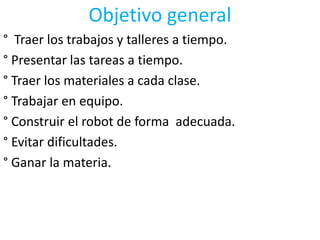 Objetivo general° Traer los trabajos y talleres a tiempo.° Presentar las tareas a tiempo.° Traer los materiales a cada clase.° Trabajar en equipo.° Construir el robot de forma  adecuada.° Evitar dificultades.° Ganar la materia.