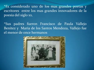 *Es considerado uno de los mas grandes poetas y escritores entre los mas grandes innovadores de la poesía del siglo xx.*Sus padres fueron Francisco de Paula Vallejo Benítez y María de los Santos Mendoza, Vallejo fue el menor de once hermanos