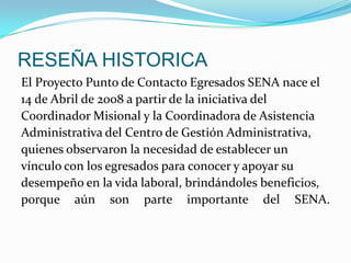 RESEÑA HISTORICAEl Proyecto Punto de Contacto Egresados SENA nace el14 de Abril de 2008 a partir de la iniciativa delCoordinador Misional y la Coordinadora de AsistenciaAdministrativa del Centro de Gestión Administrativa,quienes observaron la necesidad de establecer unvínculo con los egresados para conocer y apoyar sudesempeño en la vida laboral, brindándoles beneficios,porque aún son parte importante del SENA.