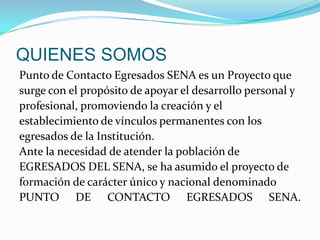 QUIENES SOMOSPunto de Contacto Egresados SENA es un Proyecto quesurge con el propósito de apoyar el desarrollo personal yprofesional, promoviendo la creación y elestablecimiento de vínculos permanentes con losegresados de la Institución.Ante la necesidad de atender la población deEGRESADOS DEL SENA, se ha asumido el proyecto deformación de carácter único y nacional denominadoPUNTO DE CONTACTO EGRESADOS SENA.