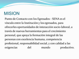 MISIONPunto de Contacto con los Egresados - SENA es elvínculo entre la Institución y los egresados, paraofrecerles oportunidades de interacción socio-laboral, através de nuevas herramientas para el crecimientopersonal, que apoya la formación integral de laspersonas con excelencia humana, competenciaprofesional, responsabilidad social, y con calidad a lasexigencias del mundo productivo.