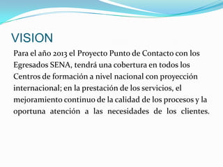 VISIONPara el año 2013 el Proyecto Punto de Contacto con losEgresados SENA, tendrá una cobertura en todos losCentros de formación a nivel nacional con proyeccióninternacional; en la prestación de los servicios, elmejoramiento continuo de la calidad de los procesos y laoportuna atención a las necesidades de los clientes.