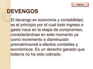 MENU


DEVENGOS
El devengo en economía y contabilidad,
es el principio por el cual todo ingreso o
gasto nace en la etapa de compromiso,
considerándose en este momento ya
como incremento o disminución
prematrimonial a efectos contables y
económicos. Es un derecho ganado que
todavía no ha sido cobrado.
 
