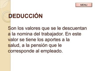 MENU




DEDUCCIÓN

Son los valores que se le descuentan
a la nomina del trabajador. En este
valor se tiene los aportes a la
salud, a la pensión que le
corresponde al empleado.
 