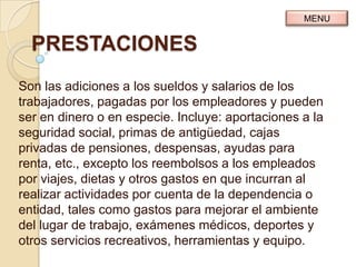 MENU


  PRESTACIONES
Son las adiciones a los sueldos y salarios de los
trabajadores, pagadas por los empleadores y pueden
ser en dinero o en especie. Incluye: aportaciones a la
seguridad social, primas de antigüedad, cajas
privadas de pensiones, despensas, ayudas para
renta, etc., excepto los reembolsos a los empleados
por viajes, dietas y otros gastos en que incurran al
realizar actividades por cuenta de la dependencia o
entidad, tales como gastos para mejorar el ambiente
del lugar de trabajo, exámenes médicos, deportes y
otros servicios recreativos, herramientas y equipo.
 