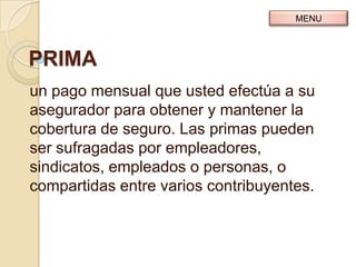 MENU



PRIMA
un pago mensual que usted efectúa a su
asegurador para obtener y mantener la
cobertura de seguro. Las primas pueden
ser sufragadas por empleadores,
sindicatos, empleados o personas, o
compartidas entre varios contribuyentes.
 