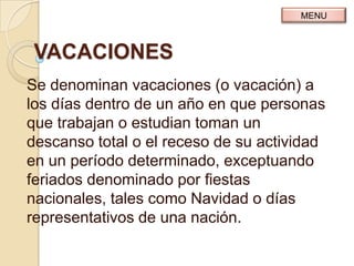 MENU



 VACACIONES
Se denominan vacaciones (o vacación) a
los días dentro de un año en que personas
que trabajan o estudian toman un
descanso total o el receso de su actividad
en un período determinado, exceptuando
feriados denominado por fiestas
nacionales, tales como Navidad o días
representativos de una nación.
 