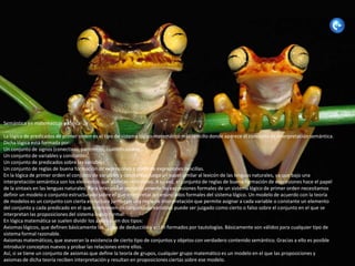 Semántica en matemáticas y lógica

La lógica de predicados de primer orden es el tipo de sistema lógico-matemático más sencillo donde aparece el concepto de interpretación semántica.
Dicha lógica está formada por:
Un conjunto de signos (conectivas, paréntesis, cuantificadores,...).
Un conjunto de variables y constantes.
Un conjunto de predicados sobre las variables.
Un conjunto de reglas de buena formación de expresiones a partir de expresiones sencillas.
En la lógica de primer orden el conjunto de variables y constantes juega un papel similar al lexicón de las lenguas naturales, ya que bajo una
interpretación semántica son los elementos que admiten referentes. A su vez, el conjunto de reglas de buena formación de expresiones hace el papel
de la sintaxis en las lenguas naturales. Para interpretar semánticamente las expresiones formales de un sistema lógico de primer orden necesitamos
definir un modelo o conjunto estructurado sobre el que interpretar los enunciados formales del sistema lógico. Un modelo de acuerdo con la teoría
de modelos es un conjunto con cierta estructura junto con una regla de interpretación que permite asignar a cada variable o constante un elemento
del conjunto y cada predicado en el que intervienen un conjunto de variables puede ser juzgado como cierto o falso sobre el conjunto en el que se
interpretan las proposiciones del sistema lógico formal.
En lógica matemática se suelen dividir los axiomas en dos tipos:
Axiomas lógicos, que definen básicamente las reglas de deducción y están formados por tautologías. Básicamente son válidos para cualquier tipo de
sistema formal razonable.
Axiomas matemáticos, que aseveran la existencia de cierto tipo de conjuntos y objetos con verdadero contenido semántico. Gracias a ello es posible
introducir conceptos nuevos y probar las relaciones entre ellos.
Así, si se tiene un conjunto de axiomas que define la teoría de grupos, cualquier grupo matemático es un modelo en el que las proposiciones y
axiomas de dicha teoría reciben interpretación y resultan en proposiciones ciertas sobre ese modelo.
 