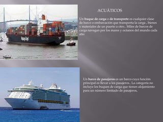 ACUÁTICOSUn buque de carga o de transporte es cualquier clase de barco o embarcación que transporta la carga , bienes y materiales de un puerto a otro.. Miles de barcos de carga navegan por los mares y océanos del mundo cada añoUn barco de pasajeros es un barco cuya función principal es llevar a los pasajeros.. La categoría no incluye los buques de carga que tienen alojamiento para un número limitado de pasajeros, 