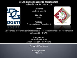 CENTRO DE BACHILLERATO TECNOLOGICO  Industrial y de Servicios # 140 Docente:  Ma. Sosa Medina Materia:  Física Trabajo:  Presentación en Power Point Tema:  Soluciones y problemas generados gracias a los conocimientos e innovaciones del calor, en: EL HOGAR Integrantes:  Arias García Ismael Zuno González Carlos Alberto Fecha: 16 / Sep. / 2011 Grado y Grupo: 5to AMA 