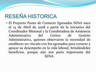 RESEÑA HISTORICAEl Proyecto Punto de Contacto Egresados SENA nace el 14 de Abril de 2008 a partir de la iniciativa del Coordinador Misional y la Coordinadora de Asistencia Administrativa del Centro de Gestión Administrativa, quienes observaron la necesidad de establecer un vínculo con los egresados para conocer y apoyar su desempeño en la vida laboral, brindándoles beneficios, porque aún son parte importante del SENA.