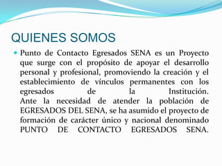 QUIENES SOMOSPunto de Contacto Egresados SENA es un Proyecto que surge con el propósito de apoyar el desarrollo personal y profesional, promoviendo la creación y el establecimiento de vínculos permanentes con los egresados de la Institución.Ante la necesidad de atender la población de EGRESADOS DEL SENA, se ha asumido el proyecto de formación de carácter único y nacional denominado PUNTO DE CONTACTO EGRESADOS SENA.