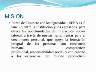 MISIONPunto de Contacto con los Egresados - SENA es el vínculo entre la Institución y los egresados, para ofrecerles oportunidades de interacción socio-laboral, a través de nuevas herramientas para el crecimiento personal, que apoya la formación integral de las personas con excelencia humana, competencia profesional, responsabilidad social, y con calidad a las exigencias del mundo productivo.