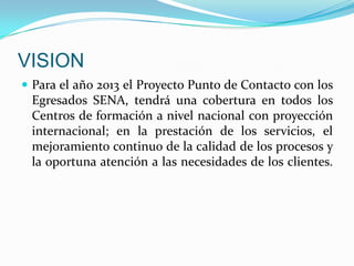 VISIONPara el año 2013 el Proyecto Punto de Contacto con los Egresados SENA, tendrá una cobertura en todos los Centros de formación a nivel nacional con proyección internacional; en la prestación de los servicios, el mejoramiento continuo de la calidad de los procesos y la oportuna atención a las necesidades de los clientes.