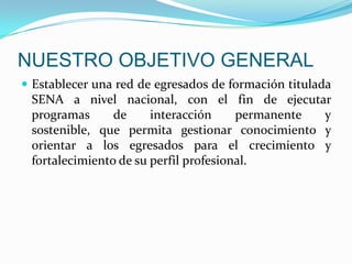 NUESTRO OBJETIVO GENERALEstablecer una red de egresados de formación titulada SENA a nivel nacional, con el fin de ejecutar programas de interacción permanente y sostenible, que permita gestionar conocimiento y orientar a los egresados para el crecimiento y fortalecimiento de su perfil profesional.