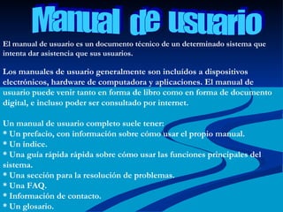 El manual de usuario es un documento técnico de un determinado sistema que intenta dar asistencia que sus usuarios. Los manuales de usuario generalmente son incluídos a dispositivos electrónicos, hardware de computadora y aplicaciones. El manual de usuario puede venir tanto en forma de libro como en forma de documento digital, e incluso poder ser consultado por internet. Un manual de usuario completo suele tener: * Un prefacio, con información sobre cómo usar el propio manual. * Un índice. * Una guía rápida rápida sobre cómo usar las funciones principales del sistema. * Una sección para la resolución de problemas. * Una FAQ. * Información de contacto. * Un glosario.  Manual  de  usuario 