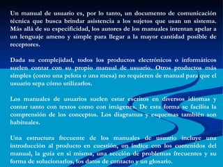 Un manual de usuario es, por lo tanto, un documento de comunicación técnica que busca brindar asistencia a los sujetos que usan un sistema. Más allá de su especificidad, los autores de los manuales intentan apelar a un lenguaje ameno y simple para llegar a la mayor cantidad posible de receptores. Dada su complejidad, todos los productos electrónicos o informáticos suelen contar con su propio manual de usuario. Otros productos más simples (como una pelota o una mesa) no requieren de manual para que el usuario sepa cómo utilizarlos. Los manuales de usuarios suelen estar escritos en diversos idiomas y contar tanto con textos como con imágenes. De esta forma se facilita la comprensión de los conceptos. Los diagramas y esquemas también son habituales. Una estructura frecuente de los manuales de usuario incluye una introducción al producto en cuestión, un índice con los contenidos del manual, la guía en sí misma, una sección de problemas frecuentes y su forma de solucionarlos, los datos de contacto y un glosario. 