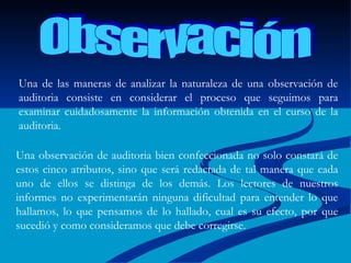 Observación Una de las maneras de analizar la naturaleza de una observación de auditoria consiste en considerar el proceso que seguimos para examinar cuidadosamente la información obtenida en el curso de la auditoria.  Una observación de auditoria bien confeccionada no solo constará de estos cinco atributos, sino que será redactada de tal manera que cada uno de ellos se distinga de los demás. Los lectores de nuestros informes no experimentarán ninguna dificultad para entender lo que hallamos, lo que pensamos de lo hallado, cual es su efecto, por que sucedió y como consideramos que debe corregirse.  