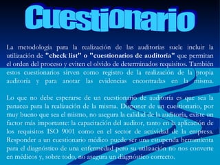 La metodología para la realización de las auditorías suele incluir la utilización de  "check list" o "cuestionarios de auditoría"  que permitan el orden del proceso y eviten el olvido de determinados requisitos. También estos cuestionarios sirven como registro de la realización de la propia auditoría y para anotar las evidencias encontradas en la misma. Lo que no debe esperarse de un cuestionario de auditoría es que sea la panacea para la realización de la misma. Disponer de un cuestionario, por muy bueno que sea el mismo, no asegura la calidad de la auditoría, existe un factor más importante: la capacitación del auditor, tanto en la aplicación de los requisitos ISO 9001 como en el sector de actividad de la empresa. Responder a un cuestionario médico puede ser una estupenda herramienta para el diagnóstico de una enfermedad pero su utilización no nos converte en médicos y, sobre todo, no asegura un diagnóstico correcto.   Cuestionario 