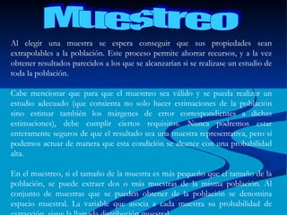 Muestreo Al elegir una muestra se espera conseguir que sus propiedades sean extrapolables a la población. Este proceso permite ahorrar recursos, y a la vez obtener resultados parecidos a los que se alcanzarían si se realizase un estudio de toda la población. Cabe mencionar que para que el muestreo sea válido y se pueda realizar un estudio adecuado (que consienta no solo hacer estimaciones de la población sino estimar también los márgenes de error correspondientes a dichas estimaciones), debe cumplir ciertos requisitos. Nunca podremos estar enteramente seguros de que el resultado sea una muestra representativa, pero sí podemos actuar de manera que esta condición se alcance con una probabilidad alta. En el muestreo, si el tamaño de la muestra es más pequeño que el tamaño de la población, se puede extraer dos o más muestras de la misma población. Al conjunto de muestras que se pueden obtener de la población se denomina espacio muestral. La variable que asocia a cada muestra su probabilidad de extracción, sigue la llamada distribución muestral. 